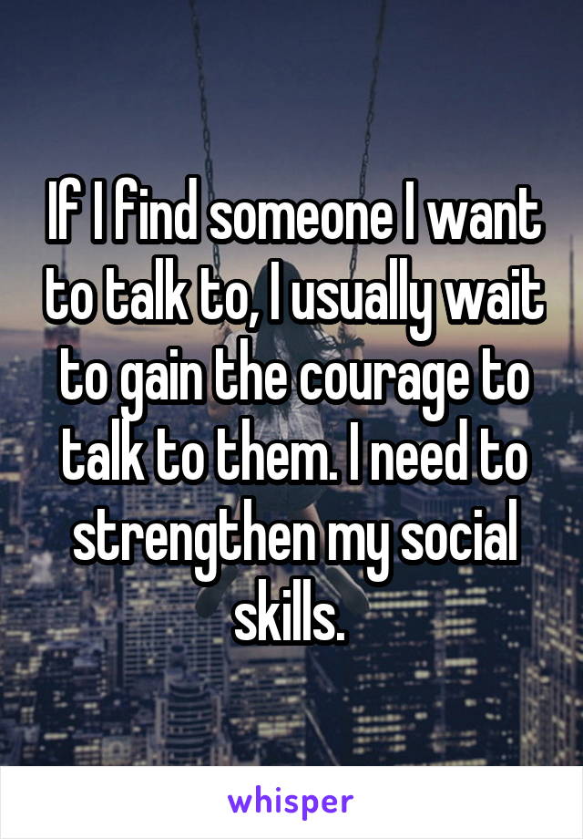 If I find someone I want to talk to, I usually wait to gain the courage to talk to them. I need to strengthen my social skills. 