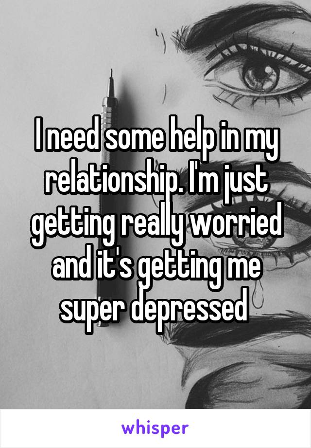 I need some help in my relationship. I'm just getting really worried and it's getting me super depressed 