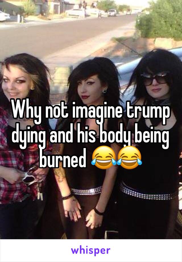 Why not imagine trump dying and his body being burned 😂😂