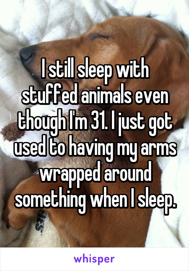 I still sleep with stuffed animals even though I'm 31. I just got used to having my arms wrapped around something when I sleep.