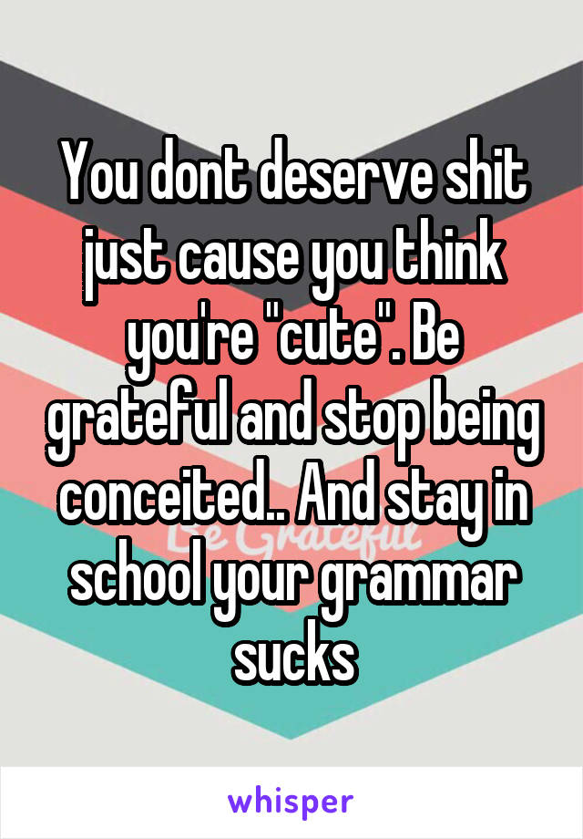 You dont deserve shit just cause you think you're "cute". Be grateful and stop being conceited.. And stay in school your grammar sucks