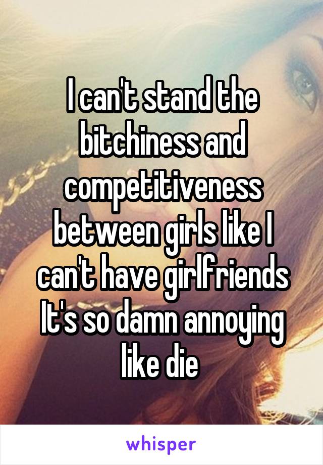 I can't stand the bitchiness and competitiveness between girls like I can't have girlfriends It's so damn annoying like die 
