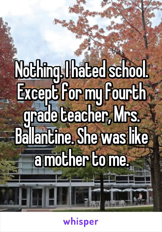 Nothing. I hated school. Except for my fourth grade teacher, Mrs. Ballantine. She was like a mother to me.