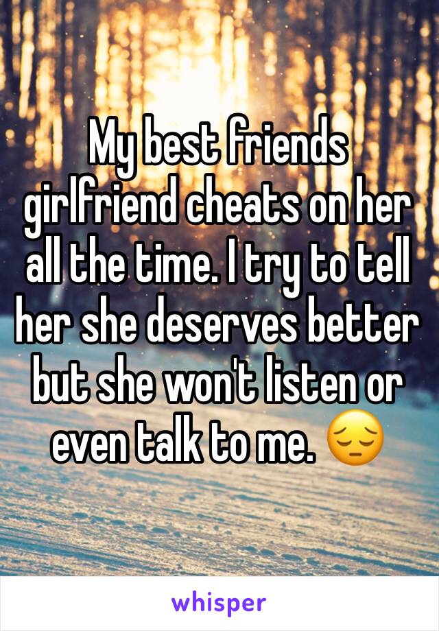 My best friends girlfriend cheats on her all the time. I try to tell her she deserves better but she won't listen or even talk to me. 😔