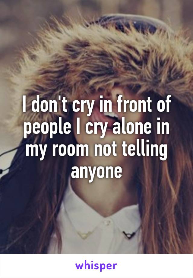 I don't cry in front of people I cry alone in my room not telling anyone