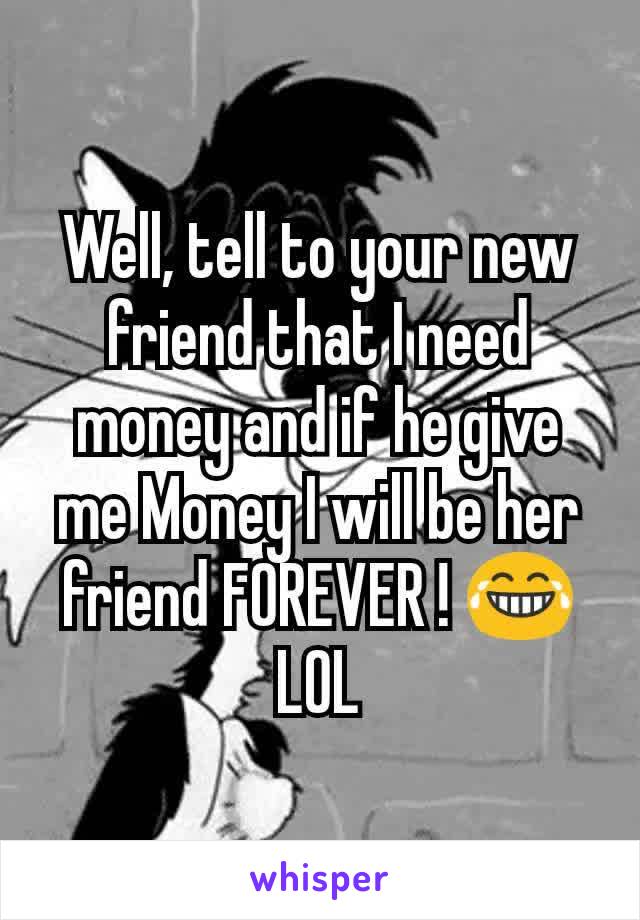 Well, tell to your new friend that I need money and if he give me Money I will be her friend FOREVER ! 😂 LOL