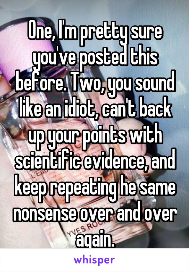 One, I'm pretty sure you've posted this before. Two, you sound like an idiot, can't back up your points with scientific evidence, and keep repeating he same nonsense over and over again.