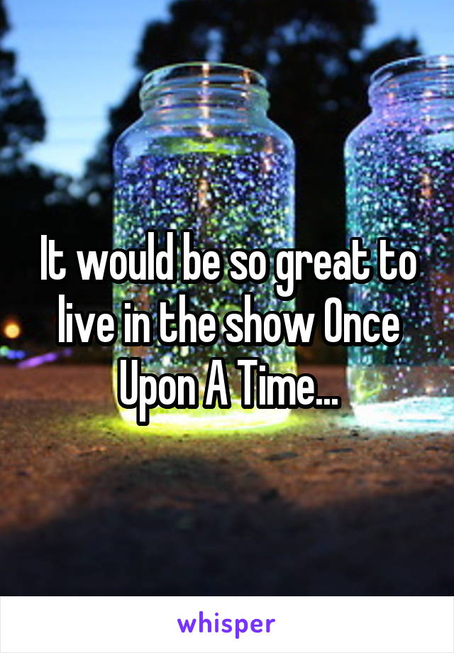 It would be so great to live in the show Once Upon A Time...
