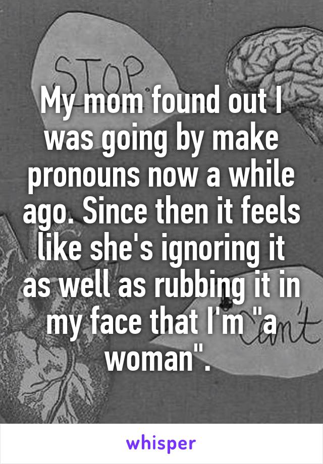 My mom found out I was going by make pronouns now a while ago. Since then it feels like she's ignoring it as well as rubbing it in my face that I'm "a woman". 