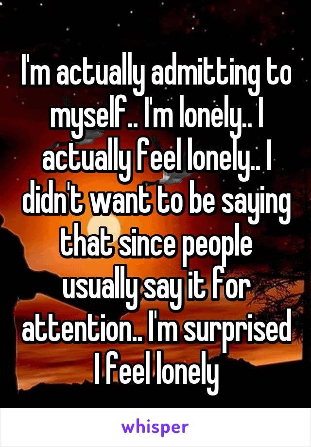 I'm actually admitting to myself.. I'm lonely.. I actually feel lonely.. I didn't want to be saying that since people usually say it for attention.. I'm surprised I feel lonely