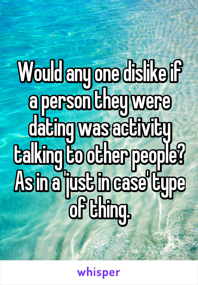 Would any one dislike if a person they were dating was activity talking to other people? As in a 'just in case' type of thing.