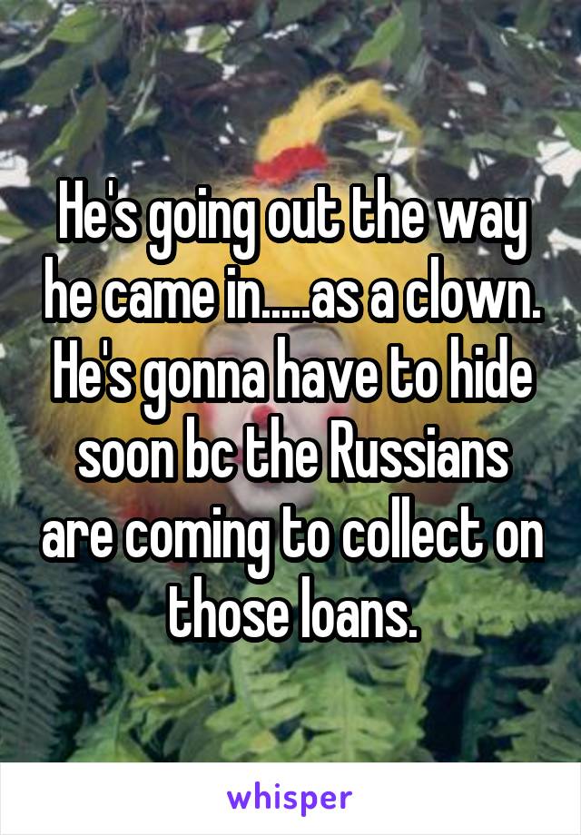 He's going out the way he came in.....as a clown. He's gonna have to hide soon bc the Russians are coming to collect on those loans.