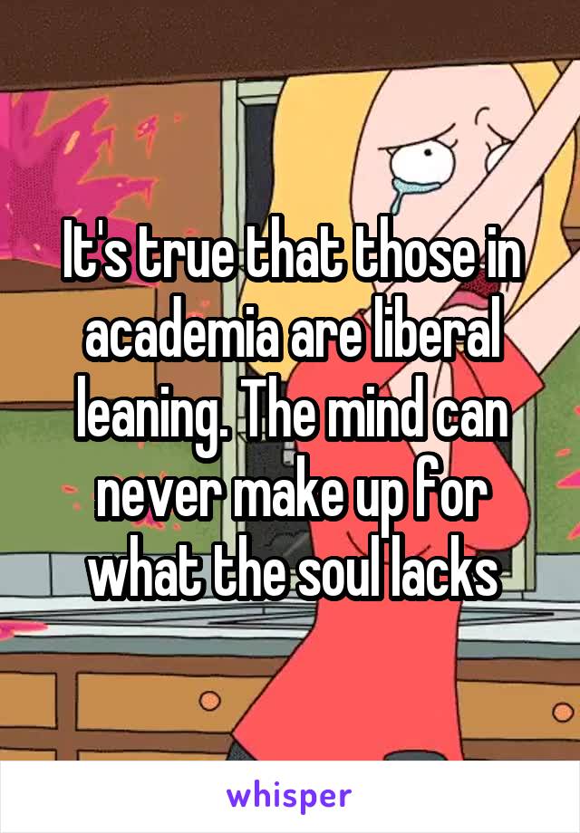 It's true that those in academia are liberal leaning. The mind can never make up for what the soul lacks
