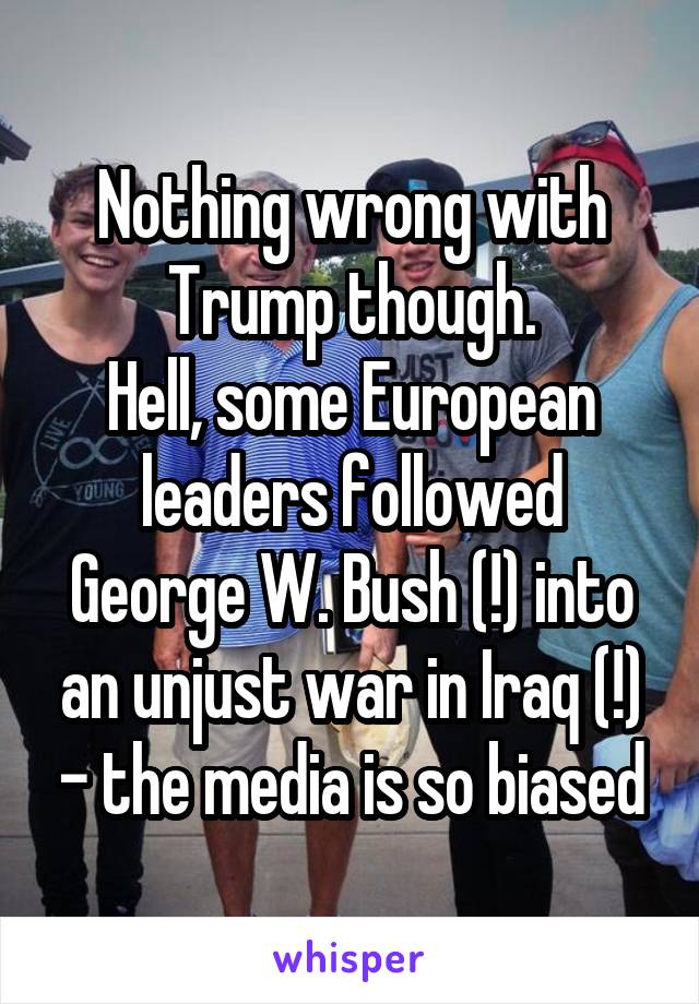 Nothing wrong with Trump though.
Hell, some European leaders followed George W. Bush (!) into an unjust war in Iraq (!) - the media is so biased