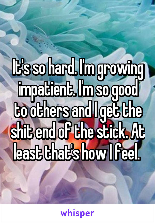 It's so hard. I'm growing impatient. I'm so good to others and I get the shit end of the stick. At least that's how I feel. 