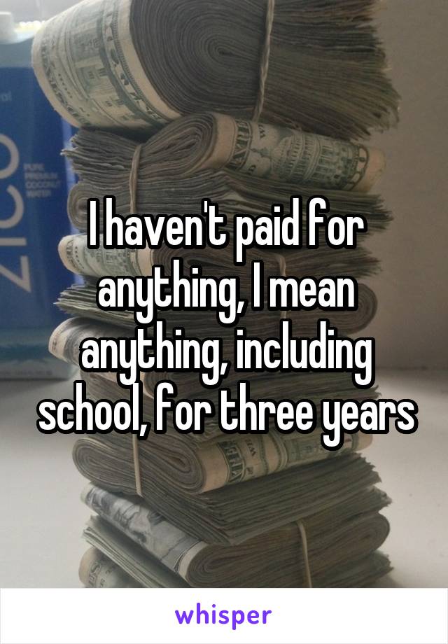 I haven't paid for anything, I mean anything, including school, for three years