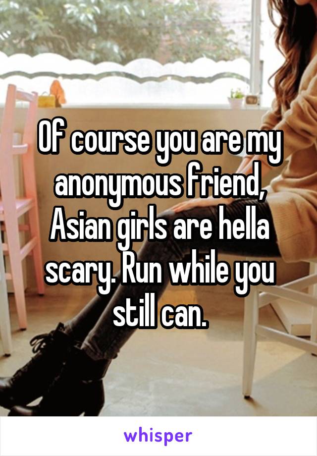 Of course you are my anonymous friend, Asian girls are hella scary. Run while you still can.