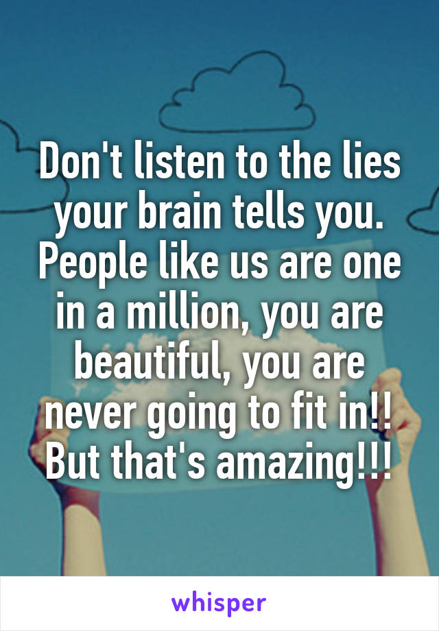 Don't listen to the lies your brain tells you. People like us are one in a million, you are beautiful, you are never going to fit in!! But that's amazing!!!
