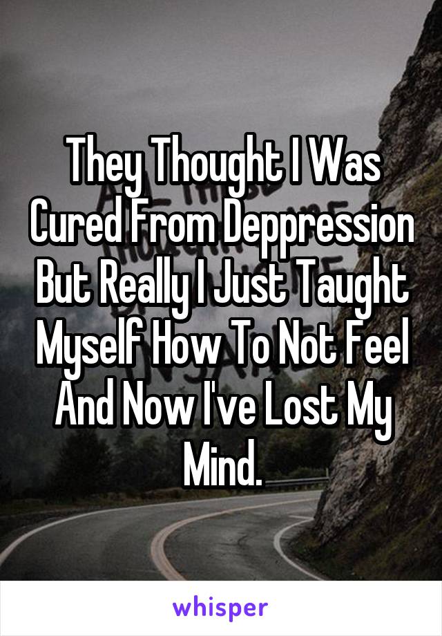 They Thought I Was Cured From Deppression But Really I Just Taught Myself How To Not Feel And Now I've Lost My Mind.