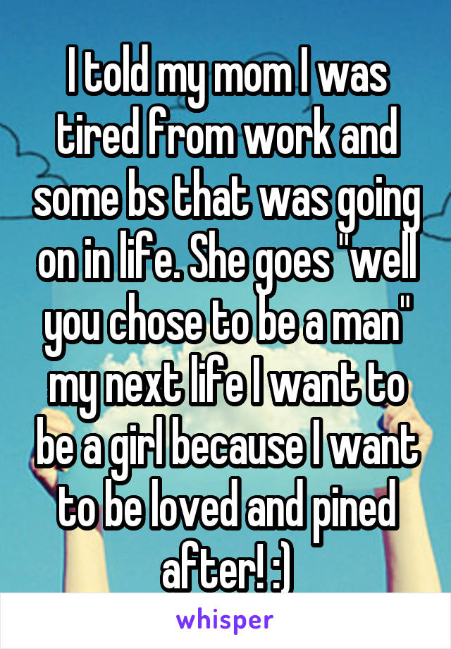I told my mom I was tired from work and some bs that was going on in life. She goes "well you chose to be a man" my next life I want to be a girl because I want to be loved and pined after! :)