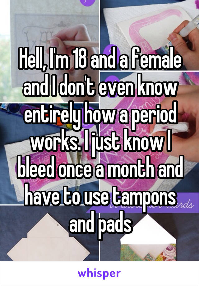Hell, I'm 18 and a female and I don't even know entirely how a period works. I just know I bleed once a month and have to use tampons and pads