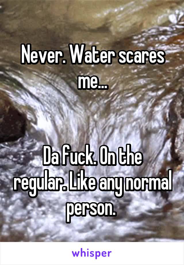 Never. Water scares me...


Da fuck. On the regular. Like any normal person. 