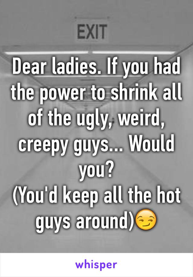 Dear ladies. If you had the power to shrink all of the ugly, weird, creepy guys... Would you?
(You'd keep all the hot guys around)😏