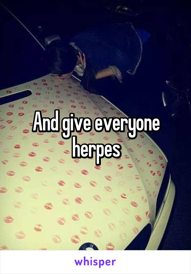 And give everyone herpes