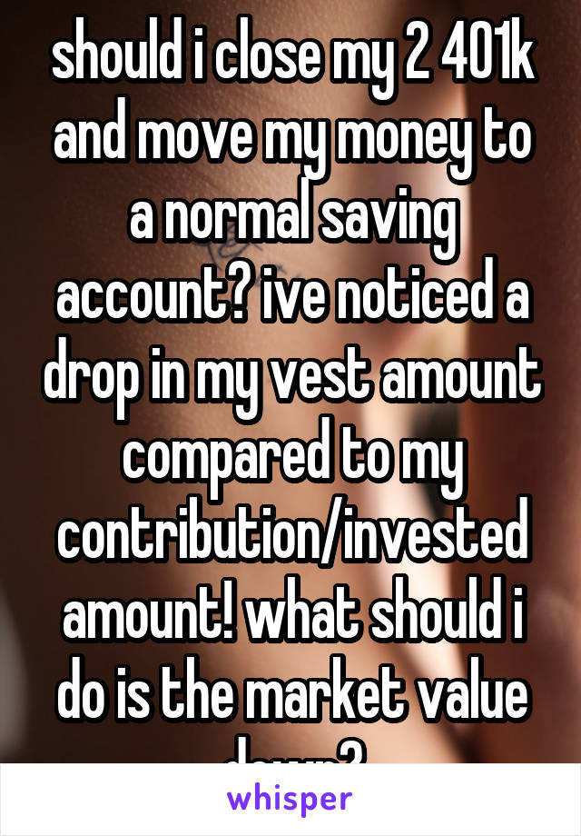 should i close my 2 401k and move my money to a normal saving account? ive noticed a drop in my vest amount compared to my contribution/invested amount! what should i do is the market value down?