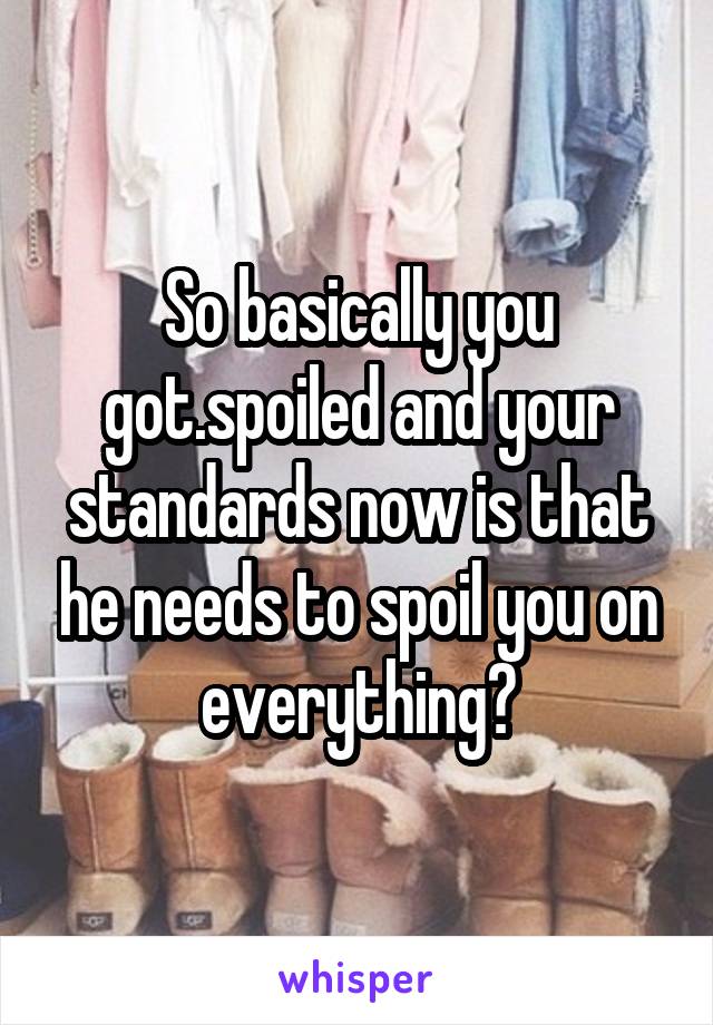 So basically you got.spoiled and your standards now is that he needs to spoil you on everything?