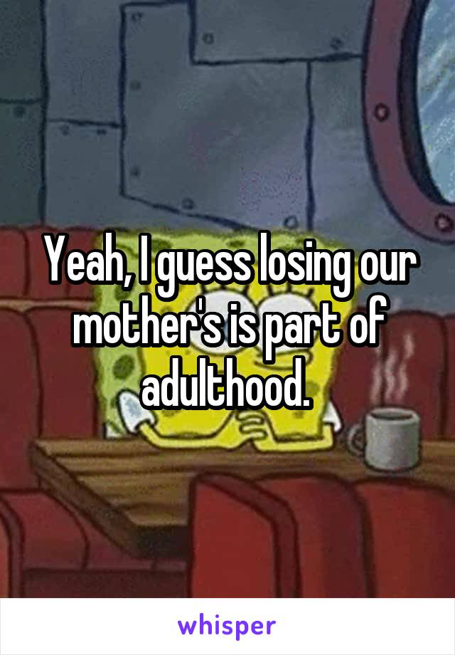 Yeah, I guess losing our mother's is part of adulthood. 