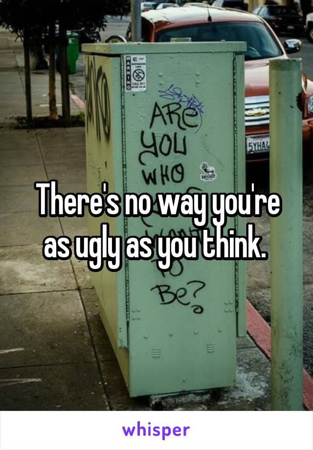 There's no way you're as ugly as you think. 