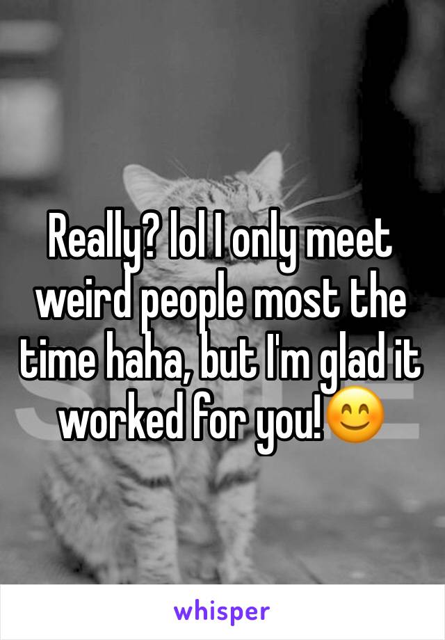Really? lol I only meet weird people most the time haha, but I'm glad it worked for you!😊