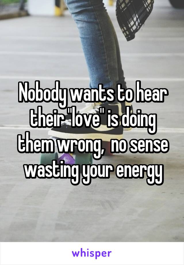 Nobody wants to hear their "love" is doing them wrong,  no sense wasting your energy