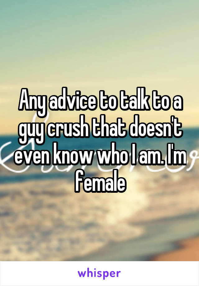 Any advice to talk to a guy crush that doesn't even know who I am. I'm female