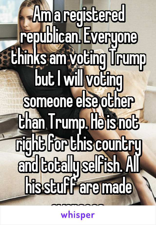 Am a registered republican. Everyone thinks am voting Trump but I will voting someone else other than Trump. He is not right for this country and totally selfish. All his stuff are made overseas.