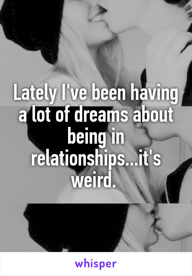 Lately I've been having a lot of dreams about being in relationships...it's weird. 