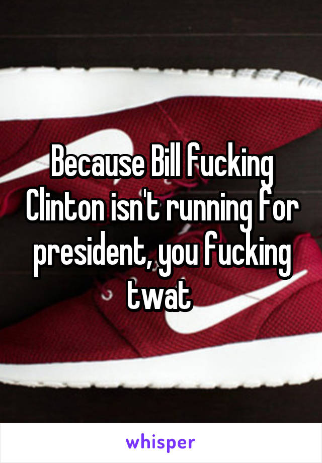 Because Bill fucking Clinton isn't running for president, you fucking twat 