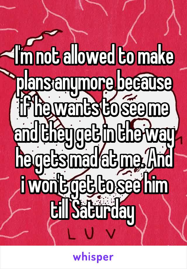 I'm not allowed to make plans anymore because if he wants to see me and they get in the way he gets mad at me. And i won't get to see him till Saturday 