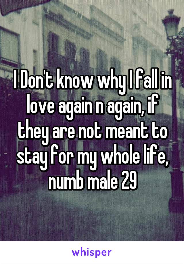 I Don't know why I fall in love again n again, if they are not meant to stay for my whole life, numb male 29