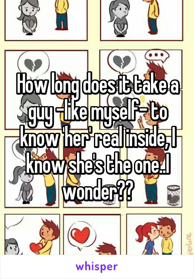 How long does it take a guy -like myself- to know 'her' real inside, I know she's the one..I wonder??