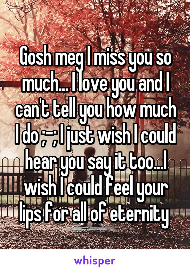 Gosh meg I miss you so much... I love you and I can't tell you how much I do ;-; I just wish I could hear you say it too...I wish I could feel your lips for all of eternity 