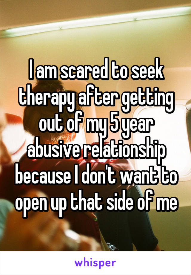 I am scared to seek therapy after getting out of my 5 year abusive relationship because I don't want to open up that side of me