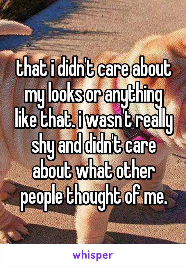that i didn't care about my looks or anything like that. i wasn't really shy and didn't care about what other people thought of me.