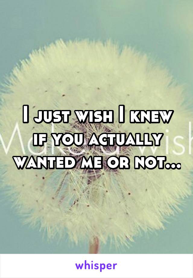 I just wish I knew if you actually wanted me or not...