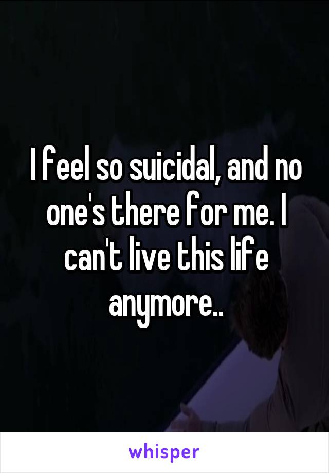 I feel so suicidal, and no one's there for me. I can't live this life anymore..