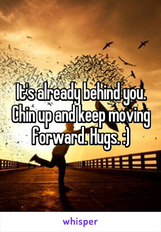 It's already behind you. Chin up and keep moving forward. Hugs. :)