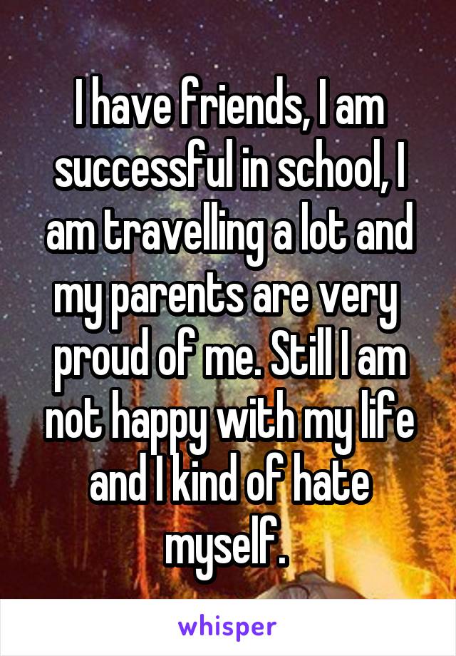 I have friends, I am successful in school, I am travelling a lot and my parents are very 
proud of me. Still I am not happy with my life and I kind of hate myself. 