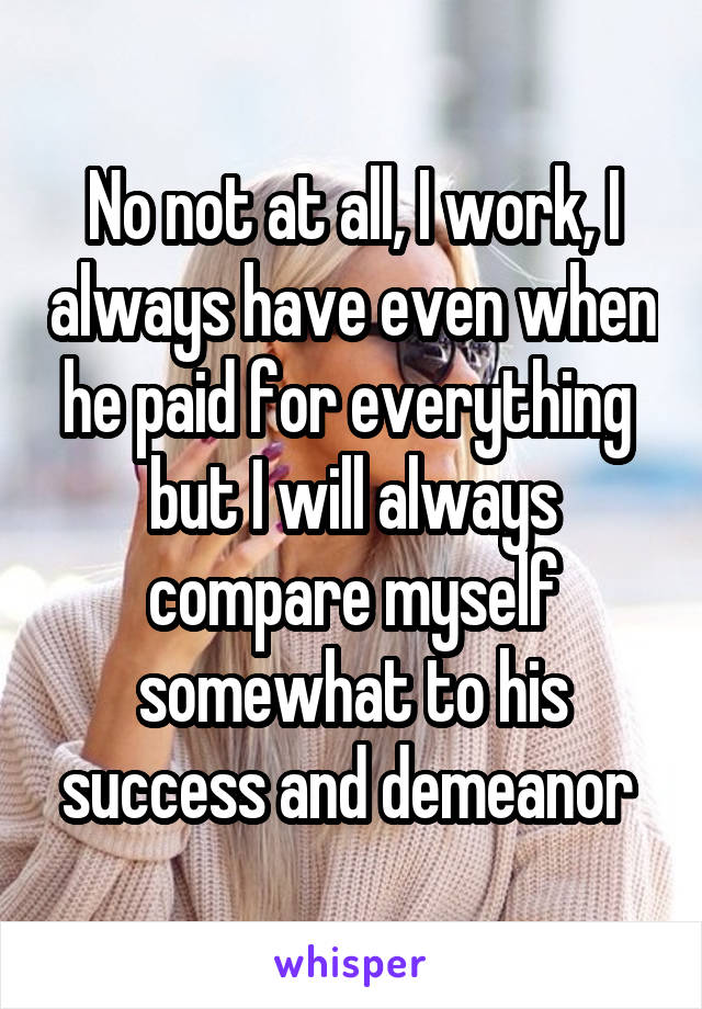 No not at all, I work, I always have even when he paid for everything  but I will always compare myself somewhat to his success and demeanor 