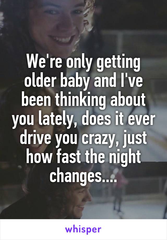 We're only getting older baby and I've been thinking about you lately, does it ever drive you crazy, just how fast the night changes....